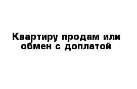 Квартиру продам или обмен с доплатой 